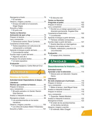 Reorganizo el texto ....................................... 75       • El discurso oral
 • El narrador                                                     Textos no literarios:
Observo, imagino y escribo........................... 77
                                                                   Preguntas al padre .................................... 102
 • Ensayo de ballet en el escenario.                               Preparo mi lectura ...................................... 102
   Edgar Degas
                                                                   Leo y comprendo ........................................ 102
Escucho y hablo ............................................ 78
                                                                    • Escribir es un trabajo apasionado y una
 • El juicio oral                                                     diversión permanente. Ángeles Díaz
Textos no literarios:                                              Caracterizo el texto leído ............................ 105
Animación de ayer y hoy .......................... 79               • La entrevista
Preparo mi lectura ......................................... 79    Aprendo mi lengua a partir del texto .......... 106
Leo y comprendo........................................... 79       • Tiempos verbales compuestos
 • Generación animé. Óscar Contardo                                Escribo mejor a partir del texto.................... 107
Caracterizo el texto leído............................... 81        • Acento diacrítico en interrogativos
 • Textos expositivos con estructura de                            Produzco mis propios textos ...................... 108
   comparación y contraste                                          • Diseño, realización y escritura de
Aprendo mi lengua a partir del texto ............. 82                 una entrevista
 • Concordancia verbal                                             Evaluación.................................................. 110
Escribo mejor a partir del texto...................... 83
                                                                    • El espejo chino. Anónimo
 • Algunos usos de s
Produzco mis propios textos ......................... 84
 • Un texto expositivo
Evaluación .................................................. 86
 • El espantapájaros. Carlos Manuel Cruz                           Desordenemos la historia ........ 112
                                                                   Actividad inicial:
                                                                   Aprender a leer la televisión..................... 114
                                                                    • Educar para ver televisión. Susana
                                                                      Horno
Relatos de familia ....................... 88
                                                                   Literatura:
Actividad inicial: Espectadores al ataque ... 90
                                                                   No todo empieza por el principio .............. 116
Literatura:                                                        Preparo mi lectura ...................................... 116
Hechos que cambian la historia ................ 92                 Leo y comprendo ........................................ 116
Preparo mi lectura ......................................... 92      • Matar el tiempo. José Miguel Varas
Leo y comprendo .......................................... 92      Analizo e interpreto la lectura ...................... 118
  • Mi padre peinaba a lo Gardel. Ramón                            Preparo mi lectura ...................................... 119
    Díaz Eterovic
                                                                   Leo y comprendo ........................................ 119
Analizo e interpreto la lectura........................ 98
                                                                    • Superstar. Natalia Mardero
Reorganizo el texto ...................................... 99      Analizo e interpreto la lectura...................... 122
 • Los acontecimientos en los textos                               Reorganizo el texto .................................... 123
   narrativos                                                       • El orden de los acontecimientos
Observo, imagino y escribo ........................ 100               en los textos narrativos
 • Los niños de la plaza Hebert. R.Doisneau                        Observo, imagino y escribo ........................ 124
Escucho y hablo .......................................... 101      • El violinista. Marc Chagall
                                                                                                                                 7
 