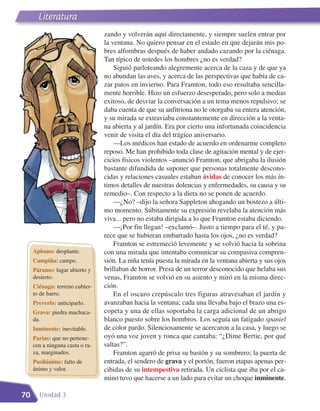 Literatura
                                 zando y volverán aquí directamente, y siempre suelen entrar por
                                 la ventana. No quiero pensar en el estado en que dejarán mis po-
                                 bres alfombras después de haber andado cazando por la ciénaga.
                                 Tan típico de ustedes los hombres ¿no es verdad?
                                     Siguió parloteando alegremente acerca de la caza y de que ya
                                 no abundan las aves, y acerca de las perspectivas que había de ca-
                                 zar patos en invierno. Para Framton, todo eso resultaba sencilla-
                                 mente horrible. Hizo un esfuerzo desesperado, pero solo a medias
                                 exitoso, de desviar la conversación a un tema menos repulsivo; se
                                 daba cuenta de que su anfitriona no le otorgaba su entera atención,
                                 y su mirada se extraviaba constantemente en dirección a la venta-
                                 na abierta y al jardín. Era por cierto una infortunada coincidencia
                                 venir de visita el día del trágico aniversario.
                                     —Los médicos han estado de acuerdo en ordenarme completo
                                 reposo. Me han prohibido toda clase de agitación mental y de ejer-
                                 cicios físicos violentos –anunció Framton, que abrigaba la ilusión
                                 bastante difundida de suponer que personas totalmente descono-
                                 cidas y relaciones casuales estaban ávidas de conocer los más ín-
                                 timos detalles de nuestras dolencias y enfermedades, su causa y su
                                 remedio–. Con respecto a la dieta no se ponen de acuerdo.
                                     —¿No? –dijo la señora Sappleton ahogando un bostezo a últi-
                                 mo momento. Súbitamente su expresión revelaba la atención más
                                 viva... pero no estaba dirigida a lo que Framton estaba diciendo.
                                     —¡Por fin llegan! –exclamó–. Justo a tiempo para el té, y pa-
                                 rece que se hubieran embarrado hasta los ojos, ¿no es verdad?
                                     Framton se estremeció levemente y se volvió hacia la sobrina
     Aplomo: desplante.          con una mirada que intentaba comunicar su compasiva compren-
     Campiña: campo.             sión. La niña tenía puesta la mirada en la ventana abierta y sus ojos
     Páramo: lugar abierto y     brillaban de horror. Presa de un terror desconocido que helaba sus
     desierto.                   venas, Framton se volvió en su asiento y miró en la misma direc-
     Ciénaga: terreno cubier-    ción.
     to de barro.                    En el oscuro crepúsculo tres figuras atravesaban el jardín y
     Preverlo: anticiparlo.      avanzaban hacia la ventana; cada una llevaba bajo el brazo una es-
     Grava: piedra machaca-      copeta y una de ellas soportaba la carga adicional de un abrigo
     da.                         blanco puesto sobre los hombros. Los seguía un fatigado spaniel
     Inminente: inevitable.      de color pardo. Silenciosamente se acercaron a la casa, y luego se
     Parias: que no pertene-     oyó una voz joven y ronca que cantaba: “¿Dime Bertie, por qué
     cen a ninguna casta o ra-   saltas?”.
     za, marginados.                 Framton agarró de prisa su bastón y su sombrero; la puerta de
     Pusilánime: falto de        entrada, el sendero de grava y el portón, fueron etapas apenas per-
     ánimo y valor.              cibidas de su intempestiva retirada. Un ciclista que iba por el ca-
                                 mino tuvo que hacerse a un lado para evitar un choque inminente.

70     Unidad 3
 