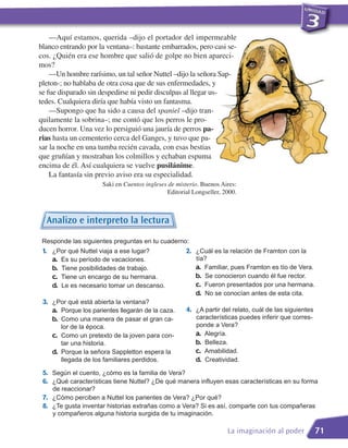 —Aquí estamos, querida –dijo el portador del impermeable
blanco entrando por la ventana–: bastante embarrados, pero casi se-
cos. ¿Quién era ese hombre que salió de golpe no bien apareci-
mos?
    —Un hombre rarísimo, un tal señor Nuttel –dijo la señora Sap-
pleton-; no hablaba de otra cosa que de sus enfermedades, y
se fue disparado sin despedirse ni pedir disculpas al llegar us-
tedes. Cualquiera diría que había visto un fantasma.
    —Supongo que ha sido a causa del spaniel –dijo tran-
quilamente la sobrina–; me contó que los perros le pro-
ducen horror. Una vez lo persiguió una jauría de perros pa-
rias hasta un cementerio cerca del Ganges, y tuvo que pa-
sar la noche en una tumba recién cavada, con esas bestias
que gruñían y mostraban los colmillos y echaban espuma
encima de él. Así cualquiera se vuelve pusilánime.
    La fantasía sin previo aviso era su especialidad.
                      Saki en Cuentos ingleses de misterio. Buenos Aires:
                                              Editorial Longseller, 2000.



  Analizo e interpreto la lectura

 Responde las siguientes preguntas en tu cuaderno:
 1. ¿Por qué Nuttel viaja a ese lugar?               2. ¿Cuál es la relación de Framton con la
    a. Es su período de vacaciones.                      tía?
    b. Tiene posibilidades de trabajo.                   a. Familiar, pues Framton es tío de Vera.
    c. Tiene un encargo de su hermana.                   b. Se conocieron cuando él fue rector.
    d. Le es necesario tomar un descanso.                c. Fueron presentados por una hermana.
                                                         d. No se conocían antes de esta cita.
 3. ¿Por qué está abierta la ventana?
    a. Porque los parientes llegarán de la caza.     4. ¿A partir del relato, cuál de las siguientes
    b. Como una manera de pasar el gran ca-              características puedes inferir que corres-
       lor de la época.                                  ponde a Vera?
    c. Como un pretexto de la joven para con-            a. Alegría.
       tar una historia.                                 b. Belleza.
    d. Porque la señora Sappletton espera la             c. Amabilidad.
       llegada de los familiares perdidos.               d. Creatividad.
 5. Según el cuento, ¿cómo es la familia de Vera?
 6. ¿Qué características tiene Nuttel? ¿De qué manera influyen esas características en su forma
    de reaccionar?
 7. ¿Cómo perciben a Nuttel los parientes de Vera? ¿Por qué?
 8. ¿Te gusta inventar historias extrañas como a Vera? Si es así, comparte con tus compañeras
    y compañeros alguna historia surgida de tu imaginación.

                                                                     La imaginación al poder           71
 