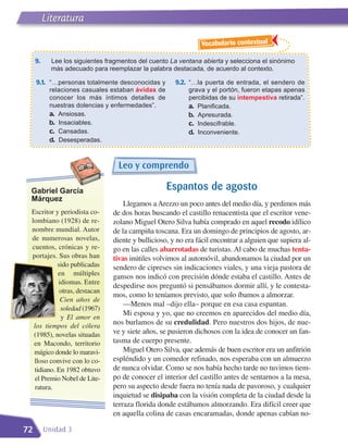 Literatura

                                                                Vocabulario contextual

     9.     Lee los siguientes fragmentos del cuento La ventana abierta y selecciona el sinónimo
            más adecuado para reemplazar la palabra destacada, de acuerdo al contexto.

     9.1. “…personas totalmente desconocidas y         9.2. “…la puerta de entrada, el sendero de
           relaciones casuales estaban ávidas de            grava y el portón, fueron etapas apenas
           conocer los más íntimos detalles de              percibidas de su intempestiva retirada”.
           nuestras dolencias y enfermedades”.              a. Planificada.
           a. Ansiosas.                                     b. Apresurada.
           b. Insaciables.                                  c. Indescifrable.
           c. Cansadas.                                     d. Inconveniente.
           d. Desesperadas.


                                   Leo y comprendo

 Gabriel García                                     Espantos de agosto
 Márquez
                                     Llegamos a Arezzo un poco antes del medio día, y perdimos más
 Escritor y periodista co-       de dos horas buscando el castillo renacentista que el escritor vene-
 lombiano (1928) de re-          zolano Miguel Otero Silva había comprado en aquel recodo idílico
 nombre mundial. Autor           de la campiña toscana. Era un domingo de principios de agosto, ar-
 de numerosas novelas,           diente y bullicioso, y no era fácil encontrar a alguien que supiera al-
 cuentos, crónicas y re-         go en las calles abarrotadas de turistas. Al cabo de muchas tenta-
 portajes. Sus obras han         tivas inútiles volvimos al automóvil, abandonamos la ciudad por un
           sido publicadas       sendero de cipreses sin indicaciones viales, y una vieja pastora de
           en múltiples          gansos nos indicó con precisión dónde estaba el castillo. Antes de
           idiomas. Entre
                                 despedirse nos preguntó si pensábamos dormir allí, y le contesta-
            otras, destacan
                                 mos, como lo teníamos previsto, que solo íbamos a almorzar.
            Cien años de
                                     —Menos mal –dijo ella– porque en esa casa espantan.
            soledad (1967)
                                     Mi esposa y yo, que no creemos en aparecidos del medio día,
            y El amor en
  los tiempos del cólera
                                 nos burlamos de su credulidad. Pero nuestros dos hijos, de nue-
  (1985), novelas situadas       ve y siete años, se pusieron dichosos con la idea de conocer un fan-
  en Macondo, territorio         tasma de cuerpo presente.
  mágico donde lo maravi-            Miguel Otero Silva, que además de buen escritor era un anfitrión
  lloso convive con lo co-       espléndido y un comedor refinado, nos esperaba con un almuerzo
  tidiano. En 1982 obtuvo        de nunca olvidar. Como se nos había hecho tarde no tuvimos tiem-
  el Premio Nobel de Lite-       po de conocer el interior del castillo antes de sentarnos a la mesa,
   ratura.                       pero su aspecto desde fuera no tenía nada de pavoroso, y cualquier
                                 inquietud se disipaba con la visión completa de la ciudad desde la
                                 terraza florida donde estábamos almorzando. Era difícil creer que
                                 en aquella colina de casas encaramadas, donde apenas cabían no-

72        Unidad 3
 
