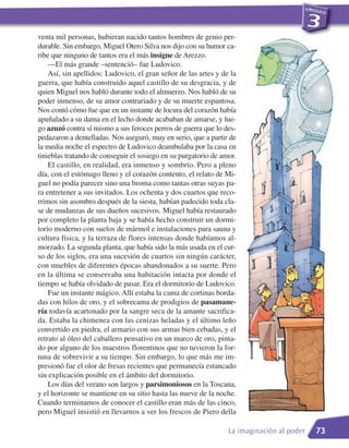 venta mil personas, hubieran nacido tantos hombres de genio per-
durable. Sin embargo, Miguel Otero Silva nos dijo con su humor ca-
ribe que ninguno de tantos era el más insigne de Arezzo.
    —El más grande –sentenció– fue Ludovico.
    Así, sin apellidos: Ludovico, el gran señor de las artes y de la
guerra, que había construido aquel castillo de su desgracia, y de
quien Miguel nos habló durante todo el almuerzo. Nos habló de su
poder inmenso, de su amor contrariado y de su muerte espantosa.
Nos contó cómo fue que en un instante de locura del corazón había
apuñalado a su dama en el lecho donde acababan de amarse, y lue-
go azuzó contra sí mismo a sus feroces perros de guerra que lo des-
pedazaron a dentelladas. Nos aseguró, muy en serio, que a partir de
la media noche el espectro de Ludovico deambulaba por la casa en
tinieblas tratando de conseguir el sosiego en su purgatorio de amor.
    El castillo, en realidad, era inmenso y sombrío. Pero a pleno
día, con el estómago lleno y el corazón contento, el relato de Mi-
guel no podía parecer sino una broma como tantas otras suyas pa-
ra entretener a sus invitados. Los ochenta y dos cuartos que reco-
rrimos sin asombro después de la siesta, habían padecido toda cla-
se de mudanzas de sus dueños sucesivos. Miguel había restaurado
por completo la planta baja y se había hecho construir un dormi-
torio moderno con suelos de mármol e instalaciones para sauna y
cultura física, y la terraza de flores intensas donde habíamos al-
morzado. La segunda planta, que había sido la más usada en el cur-
so de los siglos, era una sucesión de cuartos sin ningún carácter,
con muebles de diferentes épocas abandonados a su suerte. Pero
en la última se conservaba una habitación intacta por donde el
tiempo se había olvidado de pasar. Era el dormitorio de Ludovico.
    Fue un instante mágico. Allí estaba la cama de cortinas borda-
das con hilos de oro, y el sobrecama de prodigios de pasamane-
ría todavía acartonado por la sangre seca de la amante sacrifica-
da. Estaba la chimenea con las cenizas heladas y el último leño
convertido en piedra, el armario con sus armas bien cebadas, y el
retrato al óleo del caballero pensativo en un marco de oro, pinta-
do por alguno de los maestros florentinos que no tuvieron la for-
tuna de sobrevivir a su tiempo. Sin embargo, lo que más me im-
presionó fue el olor de fresas recientes que permanecía estancado
sin explicación posible en el ámbito del dormitorio.
    Los días del verano son largos y parsimoniosos en la Toscana,
y el horizonte se mantiene en su sitio hasta las nueve de la noche.
Cuando terminamos de conocer el castillo eran más de las cinco,
pero Miguel insistió en llevarnos a ver los frescos de Piero della

                                                                 La imaginación al poder   73
 