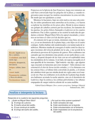 Literatura
                                Francesca en la Iglesia de San Francisco, luego nos tomamos un
                                café bien conversado bajo las pérgolas de la plaza, y cuando re-
                                gresamos para recoger las maletas encontramos la cena servida.
                                De modo que nos quedamos a cenar.
                                    Mientras lo hacíamos, bajo un cielo malva con una sola estre-
                                lla, los niños prendieron unas antorchas en la cocina, y se fueron
                                a explorar las tinieblas en los pisos altos. Desde la mesa oíamos
                                sus galopes de caballos cerreros por las escaleras, los lamentos de
                                las puertas, los gritos felices llamando a Ludovico en los cuartos
                                tenebrosos. Fue a ellos a quienes se les ocurrió la mala idea de que-
                                darnos a dormir. Miguel Otero Silva los apoyó encantado, y noso-
                                tros no tuvimos el valor civil de decirles que no.
                                    Al contrario de lo que yo temía, dormimos muy bien, mi espo-
                                sa y yo en un dormitorio de la planta baja y mis hijos en el cuarto
                                contiguo. Ambos habían sido modernizados y no tenían nada de te-
                                nebrosos. Mientras trataba de conseguir el sueño conté los doce to-
                                ques insomnes del reloj de péndulo de la sala, y me acordé de la
     Recodo: ángulo en ca-      advertencia pavorosa de la pastora de gansos. Pero estábamos tan
     lles y caminos.            cansados que nos dormimos muy pronto, en un sueño denso y con-
     Credulidad: creer fácil-   tinuo, y desperté después de las siete con un sol espléndido entre
     mente algo.                las enredaderas de la ventana. A mi lado, mi esposa navegaba en el
     Disipaba: desaparecía,     mar apacible de los inocentes. “Qué tontería –me dije–, que alguien
     desvanecía.                siga creyendo en fantasmas por estos tiempos”. Solo entonces me
     Insigne: célebre, famo-    estremeció el olor de fresas recién cortadas, y vi la chimenea con
     so.                        las cenizas frías y el último leño convertido en piedra, y el retrato
     Azuzó: incitó.             del caballero triste que nos miraba desde tres siglos antes en el mar-
     Pasamanería: cordones      co de oro. Pues no estábamos en la alcoba de la planta baja donde
     y flecos de adorno.        nos habíamos acostado la noche anterior, sino en el dormitorio de
     Parsimoniosos: lentos.     Ludovico, bajo la cornisa y las cortinas polvorientas y las sábanas
                                empapadas de sangre todavía caliente de su cama maldita.
                                     Gabriel García Márquez: Doce cuentos peregrinos. Santiago: Editorial
                                                                                   Sudamericana, 2001.


     Analizo e interpreto la lectura
 Responde en tu cuaderno las siguientes preguntas:
 1. ¿Quién es Miguel Otero Silva?                2.       ¿Por qué los niños quieren quedarse?
    a. El amigo de Ludovico.                              a. Están cansados del viaje.
    b. El dueño actual del castillo.                      b. Están asombrados con la leyenda.
    c. El que construyó el castillo.                      c. Están entusiasmados con el fantasma.
    d. El amigo del dueño del castillo.                   d. Están impactados con la arquitectura
                                                             del castillo.


74      Unidad 3
 