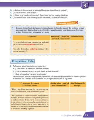 3.        ¿Qué sentimientos tiene la gente del lugar por el castillo y su historia?
4.        ¿En qué termina este relato?
5.        ¿Cómo es el cuarto de Ludovico? Descríbelo con tus propias palabras.
6.        ¿Qué hechos de este cuento pueden ser reales y cuáles fantásticos?


                                                                        Vocabulario contextual

     7.      Deduce el significado de las siguientes palabras destacadas a partir del contexto en que
             se encuentran. Escribe tu propia definición y luego búscalas en el diccionario. Compara
             ambas definiciones y autoevalúa tu trabajo.

                             Fragmento                          Definición Definición Autoevaluación
                                                                personal diccionario
          “…no era fácil encontrar a alguien que supiera al-
          go en las calles abarrotadas de turistas”.                ?            ?               ?

          “Al cabo de muchas tentativas inútiles volvi-
          mos al automóvil”.                                        ?            ?               ?




      Reorganizo el texto
       Reflexiona sobre las siguientes preguntas:
       • ¿Quién relata el cuento La ventana abierta?
1.

       •    ¿Cuánto sabe el narrador acerca de los acontecimientos?
       •     ¿Qué rol cumple el narrador en el relato?
          Te invitamos a revisar los siguientes fragmentos y a determinar quién relata la historia y cuán-
          to sabe de ella. Trabaja en tu cuaderno en un organizador como el siguiente:

                   Fragmentos del cuento                       ¿Quién relata y qué rol ¿Qué información
                     La ventana abierta                         tiene en la historia?     entrega?
     “Hizo esta última declaración en un tono que
     denotaba claramente un sentimiento de pesar”.                        ?                      ?

     “Para Framton, todo eso resultaba sencillamente
     horrible. Hizo un esfuerzo desesperado, pero solo
     a medias exitoso, de desviar la conversación a un
     tema menos repulsivo; se daba cuenta de que su                       ?                      ?
     anfitriona no le otorgaba su entera atención, y su
     mirada se extraviaba constantemente en dirección
     a la ventana abierta y al jardín”.


                                                                              La imaginación al poder     75
 