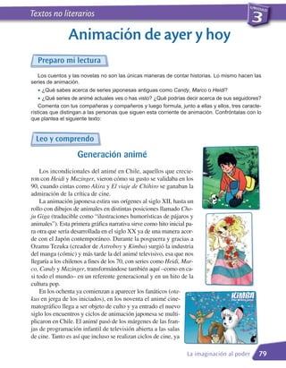 Textos no literarios

                Animación de ayer y hoy
  Preparo mi lectura
   Los cuentos y las novelas no son las únicas maneras de contar historias. Lo mismo hacen las
series de animación.
  • ¿Qué sabes acerca de series japonesas antiguas como Candy, Marco o Heidi?
  • ¿Qué series de animé actuales ves o has visto? ¿Qué podrías decir acerca de sus seguidores?
    Comenta con tus compañeras y compañeros y luego formula, junto a ellas y ellos, tres caracte-
rísticas que distingan a las personas que siguen esta corriente de animación. Confróntalas con lo
que plantea el siguiente texto:


  Leo y comprendo
                    Generación animé
    Los incondicionales del animé en Chile, aquellos que crecie-
ron con Heidi y Mazinger, vieron cómo su gusto se validaba en los
90, cuando cintas como Akira y El viaje de Chihiro se ganaban la
admiración de la crítica de cine.
    La animación japonesa estira sus orígenes al siglo XII, hasta un
rollo con dibujos de animales en distintas posiciones llamado Cho-
ju Giga (traducible como “ilustraciones humorísticas de pájaros y
animales”). Esta primera gráfica narrativa sirve como hito inicial pa-
ra otra que sería desarrollada en el siglo XX ya de una manera acor-
de con el Japón contemporáneo. Durante la posguerra y gracias a
Ozamu Tezuka (creador de Astroboy y Kimba) surgió la industria
del manga (cómic) y más tarde la del animé televisivo, esa que nos
llegaría a los chilenos a fines de los 70, con series como Heidi, Mar-
co, Candy y Mazinger, transformándose también aquí –como en ca-
si todo el mundo– en un referente generacional y en un hito de la
cultura pop.
    En los ochenta ya comienzan a aparecer los fanáticos (ota-
kus en jerga de los iniciados), en los noventa el animé cine-
matográfico llega a ser objeto de culto y ya entrado el nuevo
siglo los encuentros y ciclos de animación japonesa se multi-
plicaron en Chile. El animé pasó de los márgenes de las fran-
jas de programación infantil de televisión abierta a las salas
de cine. Tanto es así que incluso se realizan ciclos de cine, ya

                                                                   La imaginación al poder     79
 