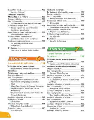 Escucho y hablo .......................................... 125     Textos no literarios:
 • La entrevista oral                                              En busca de información veraz ............... 146
Textos no literarios:                                              Preparo mi lectura ....................................... 146
Momentos de la historia .......................... 126             Leo y comprendo......................................... 146
Preparo mi lectura ...................................... 126       • Fiebre del oro en Juan Fernández
Leo y comprendo ........................................ 126       Caracterizo el texto leído............................. 148
 • La televisión en Chile. Pedro Camiroaga                          • El reportaje
Caracterizo el texto leído............................. 128        Aprendo mi lengua a partir del texto ........... 149
 • Textos expositivos con ordenación                                • Conectores adversativos y causales
   temporal o cronológica                                          Escribo mejor a partir del texto.................... 151
Aprendo mi lengua a partir del texto ........... 129                • Algunos usos de la coma
 • El complemento directo                                          Produzco mis propios textos ....................... 152
Escribo mejor a partir del texto.................... 129            • Un reportaje
 • La tilde diacrítica en los homófonos                            Evaluación ................................................. 154
Produzco mis propios textos ....................... 130             • La rubia de Kennedy
 • Un texto expositivo de orden
   cronológico
Evaluación ................................................. 132
 • Hechos en la historia de los medios
                                                                   Tantas formas de decir
                                                                   te quiero ..................................... 156
                                                                   Actividad inicial: Movidos por una
                                                                   pasión .............................................................. 158
La realidad de la ficción ........... 134                           • Apasionados: la fuerza de los sueños
Actividad inicial: De no creerlo................ 136               Literatura: Palabra nacida del amor.....… 160
  • El abominable hombre de las nieves                             Preparo mi lectura ....................................... 160
Literatura:                                                        Leo y comprendo......................................... 160
Relatos que viven en la palabra............... 138                   • Parejas. Gloria Fuertes
Preparo mi lectura ....................................... 138     Analizo e interpreto la lectura...................... 161
Leo y comprendo......................................... 138       Leo y comprendo......................................... 161
  • Los payachatas: el Parinacota y el                               • Tuve el amor, lo mismo. Juan Ramón
    Pomerame. Compilado por Oresthe                                   Jiménez
    Plath                                                          Analizo e interpreto la lectura...................... 162
  • Manu Tara. Versión de Amanda Contreras                         Leo y comprendo......................................... 162
  • El niño jaspeado. Versión de Bertha                              • Poema 14. Pablo Neruda
    Koessler-Ilg                                                   Analizo e interpreto la lectura...................... 164
  • La guitarrera de Quinchamalí. Versión de                       Leo y comprendo ........................................ 165
    Amanda Contreras                                                 • Dos palabras. Alfonsina Storni
Analizo e interpreto la lectura...................... 142          Analizo e interpreto la lectura...................... 165
Reorganizo el texto ..................................... 143      Leo y comprendo ........................................ 166
  • La leyenda                                                       • Epigramas. Ernesto Cardenal
Observo, imagino y escribo......................... 144            Analizo e interpreto la lectura...................... 166
  • El basilisco. Ricardo Badtke                                   Reorganizo el texto .................................... 167
Escucho y hablo .......................................... 145       • Análisis de poemas
  • Narración oral                                                 Observo, imagino y escribo......................... 168


8
 