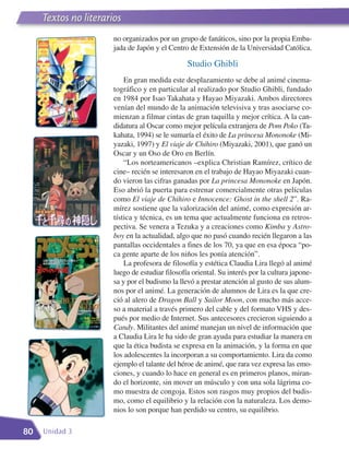 Textos no literarios
     Literatura
     Textos no literarios
                      no organizados por un grupo de fanáticos, sino por la propia Emba-
                      jada de Japón y el Centro de Extensión de la Universidad Católica.

                                                Studio Ghibli
                          En gran medida este desplazamiento se debe al animé cinema-
                      tográfico y en particular al realizado por Studio Ghibli, fundado
                      en 1984 por Isao Takahata y Hayao Miyazaki. Ambos directores
                      venían del mundo de la animación televisiva y tras asociarse co-
                      mienzan a filmar cintas de gran taquilla y mejor crítica. A la can-
                      didatura al Oscar como mejor película extranjera de Pom Poko (Ta-
                      kahata, 1994) se le sumaría el éxito de La princesa Mononoke (Mi-
                      yazaki, 1997) y El viaje de Chihiro (Miyazaki, 2001), que ganó un
                      Oscar y un Oso de Oro en Berlín.
                          “Los norteamericanos –explica Christian Ramírez, crítico de
                      cine– recién se interesaron en el trabajo de Hayao Miyazaki cuan-
                      do vieron las cifras ganadas por La princesa Mononoke en Japón.
                      Eso abrió la puerta para estrenar comercialmente otras películas
                      como El viaje de Chihiro e Innocence: Ghost in the shell 2”. Ra-
                      mírez sostiene que la valorización del animé, como expresión ar-
                      tística y técnica, es un tema que actualmente funciona en retros-
                      pectiva. Se venera a Tezuka y a creaciones como Kimba y Astro-
                      boy en la actualidad, algo que no pasó cuando recién llegaron a las
                      pantallas occidentales a fines de los 70, ya que en esa época “po-
                      ca gente aparte de los niños les ponía atención”.
                          La profesora de filosofía y estética Claudia Lira llegó al animé
                      luego de estudiar filosofía oriental. Su interés por la cultura japone-
                      sa y por el budismo la llevó a prestar atención al gusto de sus alum-
                      nos por el animé. La generación de alumnos de Lira es la que cre-
                      ció al alero de Dragon Ball y Sailor Moon, con mucho más acce-
                      so a material a través primero del cable y del formato VHS y des-
                      pués por medio de Internet. Sus antecesores crecieron siguiendo a
                      Candy. Militantes del animé manejan un nivel de información que
                      a Claudia Lira le ha sido de gran ayuda para estudiar la manera en
                      que la ética budista se expresa en la animación, y la forma en que
                      los adolescentes la incorporan a su comportamiento. Lira da como
                      ejemplo el talante del héroe de animé, que rara vez expresa las emo-
                      ciones, y cuando lo hace en general es en primeros planos, miran-
                      do el horizonte, sin mover un músculo y con una sola lágrima co-
                      mo muestra de congoja. Estos son rasgos muy propios del budis-
                      mo, como el equilibrio y la relación con la naturaleza. Los demo-
                      nios lo son porque han perdido su centro, su equilibrio.

80   Unidad 3
 