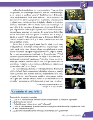 Incluso la violencia tiene sus propios códigos. “Hay una ética
del guerrero, un esquema protocolar de relación con el enemigo,
y eso viene de la ideología samurái”. También a través de la estéti-
ca se pueden rastrear tradiciones budistas. Lira ha estudiado las
posturas de los personajes guerreros en el animé y las relaciona
con la escultura budista que llegó de la India a Japón, en donde fue
adaptada a la madera a través de una técnica de ensamblaje. “La
expresión de las esculturas de guerreros a la entrada de los tem-
plos en postura de combate para espantar a los demonios es la mis-
ma que la que muestran los guerreros del animé como Gokú. Hay
ahí un antecedente histórico que de la escultura pasa al manga y
de ahí al animé”. Todos elementos que la distinguen de la tradi-
ción de animación occidental, y la hacen especialmente atractiva
para el público juvenil.
    Adrián Buzetti, otaku y profesor de filosofía, añade otro elemen-
to de gancho: los monólogos introspectivos de los personajes. “Una
caída puede tardar cinco minutos o llevar un capítulo entero, mien-
tras se escucha en off al personaje reflexionando”, explica Buzetti.
En Los supercampeones (serie dirigida por Tetsuro Amino, 1992) el
delantero puede correr eternamente sin llegar al arco contrario. Lo
que importa son sus instrospecciones: “esto atrae porque son perso-
najes que provocan identificación. Es más fácil que eso suceda con
alguien que comparte contigo su interioridad que con un personaje
que es solo acción”, acota Buzetti.
    Tal como el manga, el animé no restringe el formato de dibujo al
público infantil. Desde sus comienzos la industria japonesa produjo
series y películas para distintos públicos, independiente de su edad,
creando géneros y subgéneros con temáticas más o menos polémi-
cas o aptas para menores. De esta manera es posible tener otakus de
por vida, y que nunca se esté lo demasiado grande para ver animé.
                                 Óscar Contardo en Diario El Mercurio.
                                        Santiago, 29 de mayo de 2005.


  Caracterizo el texto leído

Responde las siguientes preguntas:
1. ¿Cuál es la importancia del Studio Ghibli en el desarrollo de la animación japonesa?
2. ¿Qué significa ser otaku?
3. ¿Es factible tener “otakus de por vida”? ¿Por qué?
4. ¿Cómo se demuestra que “el animé pasó de los márgenes de las franjas de programación infan-
   til” a un interés más amplio?
5. ¿Qué diferencias existen entre el manga, el animé televisivo y el animé?

                                                                   La imaginación al poder   81
 