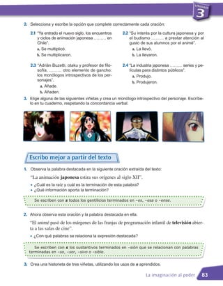 2. Selecciona y escribe la opción que complete correctamente cada oración:
   2.1 “Ya entrado el nuevo siglo, los encuentros     2.2 “Su interés por la cultura japonesa y por
       y ciclos de animación japonesa ……… en               el budismo ……… a prestar atención al
       Chile”.                                             gusto de sus alumnos por el animé”.
       a. Se multiplicó.                                    a. La llevó.
       b. Se multiplicaron.                                 b. La llevaron.

   2.3 “Adrián Buzetti, otaku y profesor de filo-     2.4 “La industria japonesa ……… series y pe-
       sofía, ……… otro elemento de gancho:                 lículas para distintos públicos”.
       los monólogos introspectivos de los per-              a. Produjo.
       sonajes”.
                                                             b. Produjeron.
         a. Añade.
         b. Añaden.
3. Elige alguna de las siguientes viñetas y crea un monólogo introspectivo del personaje. Escríbe-
   lo en tu cuaderno, respetando la concordancia verbal.




   Escribo mejor a partir del texto
1. Observa la palabra destacada en la siguiente oración extraída del texto:
   “La animación japonesa estira sus orígenes al siglo XII”.
   • ¿Cuál es la raíz y cuál es la terminación de esta palabra?
   • ¿Qué información aporta la terminación?
     Se escriben con s todos los gentilicios terminados en –es, –esa o –ense.


2. Ahora observa esta oración y la palabra destacada en ella.
   “El animé pasó de los márgenes de las franjas de programación infantil de televisión abier-
   ta a las salas de cine”.
   • ¿Con qué palabras se relaciona la expresión destacada?
     Se escriben con s los sustantivos terminados en –sión que se relacionan con palabras
  terminadas en –so, –sor, –sivo o –sible.


3. Crea una historieta de tres viñetas, utilizando los usos de s aprendidos.

                                                                    La imaginación al poder      83
 