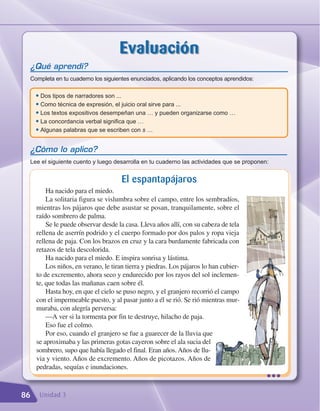 Evaluación
 ¿Qué aprendí?
 Completa en tu cuaderno los siguientes enunciados, aplicando los conceptos aprendidos:

     • Dos tipos de narradores son ...
     • Como técnica de expresión, el juicio oral sirve para ...
     • Los textos expositivos desempeñan una … y pueden organizarse como …
     • La concordancia verbal significa que …
     • Algunas palabras que se escriben con s …

 ¿Cómo lo aplico?
 Lee el siguiente cuento y luego desarrolla en tu cuaderno las actividades que se proponen:


                                      El espantapájaros
         Ha nacido para el miedo.
         La solitaria figura se vislumbra sobre el campo, entre los sembradíos,
     mientras los pájaros que debe asustar se posan, tranquilamente, sobre el
     raído sombrero de palma.
         Se le puede observar desde la casa. Lleva años allí, con su cabeza de tela
     rellena de aserrín podrido y el cuerpo formado por dos palos y ropa vieja
     rellena de paja. Con los brazos en cruz y la cara burdamente fabricada con
     retazos de tela descolorida.
         Ha nacido para el miedo. E inspira sonrisa y lástima.
         Los niños, en verano, le tiran tierra y piedras. Los pájaros lo han cubier-
     to de excremento, ahora seco y endurecido por los rayos del sol inclemen-
     te, que todas las mañanas caen sobre él.
         Hasta hoy, en que el cielo se puso negro, y el granjero recorrió el campo
     con el impermeable puesto, y al pasar junto a él se rió. Se rió mientras mur-
     muraba, con alegría perversa:
         —A ver si la tormenta por fin te destruye, hilacho de paja.
         Eso fue el colmo.
         Por eso, cuando el granjero se fue a guarecer de la lluvia que
     se aproximaba y las primeras gotas cayeron sobre el ala sucia del
     sombrero, supo que había llegado el final. Eran años. Años de llu-
     via y viento. Años de excremento. Años de picotazos. Años de
     pedradas, sequías e inundaciones.
                                                                                          •••
86    Unidad 3
 