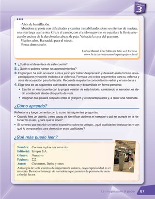 •••
       Años de humillación.
       Abandona el poste con dificultades y camina trastabillando sobre sus piernas de madera,
    una más larga que la otra. Cruza el campo, con el cielo negro tras su espalda y la lluvia arre-
    ciando encima de la decolorada cabeza de paja. Va hacia la casa del granjero.
       Muchos años. Ha nacido para el miedo.
       Piensa demostrarlo.
                                                        Carlos Manuel Cruz Meza en Sitio web Ficticia.
                                                         www.ficticia.com/cuentos/espantapajaros.html


1. ¿Cuál es el desenlace de este cuento?
2. ¿Quién o quénes narran los acontecimientos?
3. El granjero ha sido acusado e irá a juicio por haber despreciado y deseado mala fortuna al es-
   pantapájaros y haberlo incitado a la violencia. Formula uno o dos argumentos para su defensa y
   otros de acusación para la fiscalía. Recuerda respetar la concordancia verbal y el uso de la s.
4. Elige una de las siguientes actividades creativas y desarróllala en forma personal:
     G   Escribir un microcuento con tu propia versión de esta historia, cambiando al narrador, es de-
         cir, contándola desde otro punto de vista.
     G   Imaginar qué pasará después entre el granjero y el espantapájaros y, a crear una historieta.

¿Cómo aprendo?
Reflexiona y luego comenta con tu curso las siguientes preguntas:
G Cuando lees un cuento, ¿eres capaz de identificar quién es el narrador y qué rol cumple en la his-

  toria? Si es así, ¿para qué te sirve?
G   Si tuvieras que escribir un texto expositivo sobre tu colegio, ¿qué cualidades destacarías y con
    qué lo compararías para demostrar esas cualidades?


¿Qué más puedo leer?

    Nombre: Cuentos ingleses de misterio
    Editorial: Errepar S.A.
    Género: Narrativo
    Páginas: 222
    Autor:      Chesterton, Defoe y otros
    Antología de siete cuentos de importantes autores, cuya especialidad es el
    misterio. Destaca el manejo de narradores que permiten la permanente aten-
    ción del lector.




                                                                       La imaginación al poder           87
 