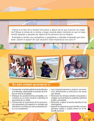 ¿Cómo es la foto de tu familia? ¿Se parece a alguna de las que muestran las imáge-
 nes? Dibuja el retrato de tu familia y luego recuerda algún momento en que te hayas
 sentido apoyado o apoyada por alguna de las personas que la integran.
  Preséntale tu familia a tus compañeros y compañeras y cuéntales el episodio que recor-
 daste. ¿Quién te apoyó? ¿En qué situación? ¿Qué importancia tuvo para ti?




    En esta unidad aprenderás a:
• Comprender el sentido global de textos literarios • Leer comprensivamente y producir una entre-
    y no literarios, relacionando el contexto de lo le-       vista, identificando su estructura y los temas
    ído con el de la actualidad.                              que aborda.
•   Distinguir los acontecimientos principales y se-      •   Reconocer los tiempos verbales compuestos y
    cundarios en un texto narrativo e identificar el          emplear correctamente los pretéritos perfectos
    argumento de un relato.                                   simple y compuesto.
•   Comprender la importancia de la comunica-             •   Reconocer y aplicar el acento diacrítico en los
    ción paraverbal y los aspectos no verbales que            interrogativos.
    intervienen en el discurso oral y practicarlo jun-    •   Apreciar la importancia que la familia y los pro-
    to a tus compañeros.                                      genitores (padre y madre) tienen en el de-
                                                              sarrollo personal.

                                                                                                            89
 