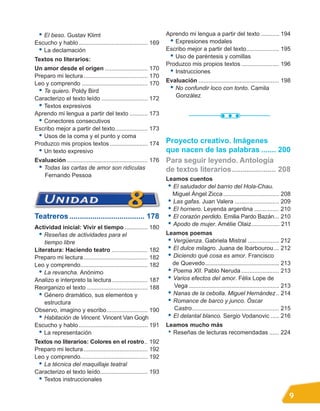 • El beso. Gustav Klimt                                          Aprendo mi lengua a partir del texto ........... 194
Escucho y hablo .......................................... 169      • Expresiones modales
 • La declamación                                                  Escribo mejor a partir del texto.................... 195
Textos no literarios:                                               • Uso de paréntesis y comillas
                                                                   Produzco mis propios textos ....................... 196
Un amor desde el origen .......................... 170
                                                                    • Instrucciones
Preparo mi lectura ....................................... 170
Leo y comprendo ........................................ 170       Evaluación ................................................. 198
 • Te quiero. Poldy Bird                                            • No confundir loco con tonto. Camila
Caracterizo el texto leído ............................ 172           González
 • Textos expresivos
Aprendo mi lengua a partir del texto ........... 173
 • Conectores consecutivos
Escribo mejor a partir del texto.................... 173
 • Usos de la coma y el punto y coma
Produzco mis propios textos ....................... 174            Proyecto creativo. Imágenes
 • Un texto expresivo                                              que nacen de las palabras ....... 200
Evaluación ................................................. 176
 • Todas las cartas de amor son ridículas                                                             .....................
   Fernando Pessoa
                                                                   Leamos cuentos
                                                                    • El saludador del barrio del Hola-Chau.
                                                                      Miguel Ángel Zicca .................................. 208
                                                                    • Las gafas. Juan Valera ........................... 209
                                                                    • El hornero. Leyenda argentina ............... 210
Teatreros .................................... 178                  • El corazón perdido. Emilia Pardo Bazán... 210
Actividad inicial: Vivir el tiempo .............. 180
                                                                    • Apodo de mujer. Amélie Olaiz................. 211
  • Reseñas de actividades para el                                 Leamos poemas
    tiempo libre                                                    • Vergüenza. Gabriela Mistral ................... 212
Literatura: Haciendo teatro ...................... 182              • El dulce milagro. Juana de Ibarbourou ... 212
Preparo mi lectura ....................................... 182      • Diciendo qué cosa es amor. Francisco
Leo y comprendo......................................... 182          de Quevedo................................................. 213
  • La revancha. Anónimo                                            • Poema XII. Pablo Neruda ....................... 213
Analizo e interpreto la lectura...................... 187           • Varios efectos del amor. Félix Lope de
Reorganizo el texto ..................................... 188         Vega ....................................................... 213
  • Género dramático, sus elementos y                               • Nanas de la cebolla. Miguel Hernández .. 214
    estructura                                                      • Romance de barco y junco. Óscar
Observo, imagino y escribo......................... 190               Castro..................................................... 215
  • Habitación de Vincent. Vincent Van Gogh                         • El delantal blanco. Sergio Vodanovic ..... 216
Escucho y hablo .......................................... 191     Leamos mucho más
  • La representación                                               • Reseñas de lecturas recomendadas ...... 224
Textos no literarios: Colores en el rostro.. 192
Preparo mi lectura ....................................... 192
Leo y comprendo......................................... 192
 • La técnica del maquillaje teatral
Caracterizo el texto leído............................. 193
 • Textos instruccionales

                                                                                                                                     9
 