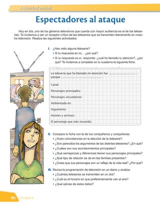 Literatura inicial
     Actividad

                 Espectadores al ataque
     Hoy en día, uno de los géneros televisivos que cuenta con mayor audiencia es el de las telese-
 ries. Te invitamos a ser un receptor crítico de las teleseries que se transmiten diariamente en nues-
 tra televisión. Realiza las siguientes actividades:


                           I. ¿Has visto alguna teleserie?
                               • Si tu respuesta es no… ¿por qué?
                               • Si tu respuesta es sí, responde: ¿cuál ha llamado tu atención?, ¿por
                                 qué? Te invitamos a completar en tu cuaderno la siguiente ficha:


                             La teleserie que ha llamado mi atención fue ………………………… ,
                             porque ……………………………………… .

                             Canal:

                             Personajes principales:

                             Personajes secundarios:

                             Ambientada en:

                             Argumento:

                             Actores y actrices:

                             El personaje que más recuerdo:



                           II. Compara tu ficha con la de tus compañeros y compañeras:
                               • ¿Hubo coincidencias en la elección de la teleserie?
                               • ¿Son parecidos los argumentos de las distintas teleseries? ¿En qué?
                               • ¿Cuáles son sus acontecimientos principales?
                               • ¿Qué semejanzas y diferencias tienen sus personajes principales?
                               • ¿Qué tipo de relación se da en las familias presentes?
                               • ¿Crees que sus personajes son un reflejo de la vida real? ¿Por qué?
                           III. Revisa la programación de televisión en un diario y analiza:
                               • ¿Cuántas teleseries se transmiten en un día?
                               • ¿Cuál es el horario en que preferentemente van al aire?
                               • ¿Qué opinas de estos datos?


90   Unidad 4
 
