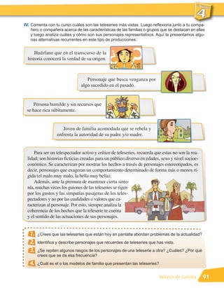 IV. Comenta con tu curso cuáles son las teleseries más vistas. Luego reflexiona junto a tu compa-
   ñero o compañera acerca de las características de las familias o grupos que se destacan en ellas
   y luego analiza cuáles y cómo son sus personajes representativos. Aquí te presentamos algu-
   nas alternativas recurrentes en este tipo de producciones:


     Huérfano que en el transcurso de la
 historia conocerá la verdad de su origen.



                                   Personaje que busca venganza por
                                algo sucedido en el pasado.


    Persona humilde y sin recursos que
 se hace rica súbitamente.


                     Joven de familia acomodada que se rebela y
                  enfrenta la autoridad de su padre y/o madre.


     Para ser un telespectador activo y crítico de teleseries, recuerda que estas no son la rea-
 lidad; son historias ficticias creadas para un público diverso en edades, sexo y nivel socioe-
 conómico. Se caracterizan por mostrar los hechos a través de personajes estereotipados, es
 decir, personajes que exageran un comportamiento determinado de forma más o menos rí-
 gida (el malo muy malo, la bella muy bella).
     Además, ante la premura de mantener cierta sinto-
 nía, muchas veces los guiones de las teleseries se rigen
 por los gustos y las simpatías pasajeras de los teles-
 pectadores y no por las cualidades o valores que ca-
 racterizan al personaje. Por esto, siempre analiza la
 coherencia de los hechos que la teleserie te cuenta
 y el sentido de las actuaciones de sus personajes.


   1.   ¿Crees que las teleseries que están hoy en pantalla abordan problemas de la actualidad?
   2.   Identifica y describe personajes que recuerdes de teleseries que has visto.
   3.   ¿Se repiten algunos rasgos de los personajes de una teleserie a otra? ¿Cuáles? ¿Por qué
        crees que se da esa frecuencia?
   4.   ¿Cuál es el o los modelos de familia que presentan las teleseries?


                                                                             Relatos de familia    91
 
