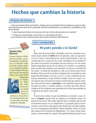 Literatura

        Hechos que cambian la historia
       Preparo mi lectura
    ¿Has escuchado hablar de Gardel? ¿Sabes cómo se peinaba? Busca imágenes suyas en inter-
 net y piensa qué te dice de él su peinado. Escribe la respuesta en tu cuaderno y compárala con las
 de los demás.
     • ¿Qué importancia tiene en la juventud de hoy la forma de peinarse o de vestirse?
       • ¿Crees que corresponde a una moda o a una postura de vida?
       Los invitamos a leer colectivamente este cuento de Ramón Díaz Eterovic:


                                        Leo y comprendo

                                                Mi padre peinaba a lo Gardel
     Ramón Díaz                          1
     Eterovic                            Hay cosas que nunca dije a mi padre y por eso, o porque su au-
     Escritor chileno (1956),         sencia sigue siendo el atisbo de lo inesperado, cada vez que pien-
     autor de cuentos y nove-         so en él, vuelvo a una infancia de vientos interminables y me veo
     las policiales. Su obra lla-     caminando de su mano por las calles enlodadas de un pueblo al
     ma a la reflexión sobre          que ahora reconstruyo en postales de otras épocas o en sus cartas
     los temas sociales, políti-      donde preguntaba acerca de mi salud y los estudios; sus palabras
     cos y económicos del pa-         para un adiós que siempre creí transitorio, los besos en nombre de
     ís. Ha recibido el Premio        mi madre, su modo de entender la vida con el tierno rigor de los
     del Consejo Nacional del         hombres. Pensar en él es recobrar cualquiera de esas noches en que
      Libro y la Lectura (1995)       regresaba del trabajo a la casa, a ese ir y venir cotidiano de que-
                    y Municipal
                                      haceres domésticos, al que entraba siempre como un viajero, co-
                     de Santia-
                                      mo alguien que volvía de un espacio remoto del que apenas tenía-
                     go. Entre
                      sus obras       mos una noción borrosa, esbozada en las anécdotas que recreaba
                      destacan:       de tarde en tarde, o cuando miraba a sus hijos que iban distan-
                      La ciudad       ciándose de las imágenes que reproducían las fotos que portaba en
                       está triste,   su billetera de añoso cuero café.
                       Ángeles y         2
      solitarios y El ojo del al-        Una de esas noches en que esperábamos su retorno a casa, oí-
      ma, protagonizadas por          mos el rasgueo vigoroso de sus zapatos en el felpudo, junto a la
      su conocido personaje,          puerta de la cocina. Mi madre dejó de tejer el chaleco que luciría
      el detective Heredia.           mi hermana mayor en su cumpleaños y se preparó para el reen-
                                      cuentro, como hacía cada quince días desde que mi padre trabaja-
                                      ba en el campamento petrolífero Punta Delgada, frente al tramo
                                      más angosto del Estrecho de Magallanes. Lo vimos entrar lenta-
                                      mente, reconociendo los espacios de aquella habitación que le era

92       Unidad 4
 