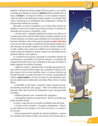 familiar y distante al mismo tiempo. Dio tres pasos y nos sonrió,
al tiempo que dejaba en el piso el pilchero blanco donde traía su
ropa, el hisopo y sus hojas de afeitar, y a veces alguna sorpresa,
como los huevos de ñandú que recogía, cuando en su tiempo libre
salía a caminar por los alrededores del campamento, rodeado de
un horizonte infinito de coirones.
    Mi madre se acercó a saludarlo y yo la imité. Besé una de sus
mejillas y sentí el roce áspero de su barba cerrada y su aliento im-
pregnado de un aroma a cigarrillos y café.
    —¿Cómo estás? –preguntó después de acariciar mi cabeza con
la mano que tenía la uña del dedo índice partida, producto de un
erróneo hachazo en la época que trabajaba en el aserradero de los
hermanos Bradasic, dos croatas que le pagaban cuatro chauchas
y un saco de leña trozada a cambio de una jornada de trabajo. Esa
uña rota que me gustaba atrapar en mi mano cuando caminaba a
su lado, rumbo a las carreras de caballos de los domingos o a los
rotativos del cine Politeama, donde veíamos un continuado de tres
películas bélicas o de vaqueros.
    Le respondí con un gesto, siguiendo la costumbre familiar de
comunicarnos sin palabras. Él sonrió levemente y se despojó del
chaquetón de paño azul y de la bufanda de lana que mi madre le
había regalado en la última Navidad.
    —¿Quieres comer? –preguntó ella, al tiempo que ponía la te-
tera sobre la estufa de fierro negro que contribuía a llenar el am-
plio espacio de la cocina familiar, junto a la mesa cubierta con
un hule floreado, el cajón de la leña y los víveres, un aparador de
vidrios empavonados y el sofá en el que él solía dormitar mien-
tras mi madre oía los radioteatros de Arturo Moya Grau o Luchita
Botto.
    —Con bollos y café, basta –contestó; y luego, mientras mi ma-
dre llenaba su tazón de café, agregó: —Me vio el médico del cam-
pamento. Dice que necesito un tratamiento y que vaya pensando
en jubilar.
    —Debieras hacerle caso –comentó ella, categórica.
    —Aún quedan algunas cosas por hacer –dijo él, al tiempo que
partía un bollo de pan.
    Lo miré y supe que por esa noche no hablaría más del tema.
    —¿Cómo van los estudios? –preguntó, mirándome–. Supon-
go que dedicas más tiempo a los textos del liceo, y no tanto a
las novelas.
    —Estoy preparando la prueba de aptitud académica –respon-
dí, cerrando suavemente el libro con cuentos de Coloane que es-

                                                                       Relatos de familia   93
 