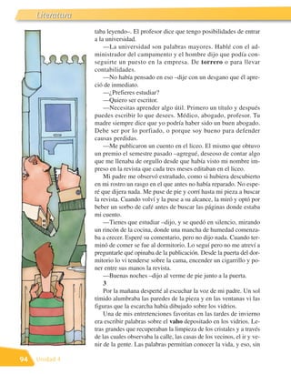 Literatura
                  taba leyendo–. El profesor dice que tengo posibilidades de entrar
                  a la universidad.
                      —La universidad son palabras mayores. Hablé con el ad-
                  ministrador del campamento y el hombre dijo que podía con-
                  seguirte un puesto en la empresa. De torrero o para llevar
                  contabilidades.
                      —No había pensado en eso –dije con un desgano que él apre-
                  ció de inmediato.
                      —¿Prefieres estudiar?
                      —Quiero ser escritor.
                      —Necesitas aprender algo útil. Primero un título y después
                  puedes escribir lo que desees. Médico, abogado, profesor. Tu
                  madre siempre dice que yo podría haber sido un buen abogado.
                  Debe ser por lo porfiado, o porque soy bueno para defender
                  causas perdidas.
                      —Me publicaron un cuento en el liceo. El mismo que obtuvo
                  un premio el semestre pasado –agregué, deseoso de contar algo
                  que me llenaba de orgullo desde que había visto mi nombre im-
                  preso en la revista que cada tres meses editaban en el liceo.
                      Mi padre me observó extrañado, como si hubiera descubierto
                  en mi rostro un rasgo en el que antes no había reparado. No espe-
                  ré que dijera nada. Me puse de pie y corrí hasta mi pieza a buscar
                  la revista. Cuando volví y la puse a su alcance, la miró y optó por
                  beber un sorbo de café antes de buscar las páginas donde estaba
                  mi cuento.
                      —Tienes que estudiar –dijo, y se quedó en silencio, mirando
                  un rincón de la cocina, donde una mancha de humedad comenza-
                  ba a crecer. Esperé su comentario, pero no dijo nada. Cuando ter-
                  minó de comer se fue al dormitorio. Lo seguí pero no me atreví a
                  preguntarle qué opinaba de la publicación. Desde la puerta del dor-
                  mitorio lo vi tenderse sobre la cama, encender un cigarrillo y po-
                  ner entre sus manos la revista.
                      —Buenas noches –dijo al verme de pie junto a la puerta.
                      3
                      Por la mañana desperté al escuchar la voz de mi padre. Un sol
                  tímido alumbraba las paredes de la pieza y en las ventanas vi las
                  figuras que la escarcha había dibujado sobre los vidrios.
                      Una de mis entretenciones favoritas en las tardes de invierno
                  era escribir palabras sobre el vaho depositado en los vidrios. Le-
                  tras grandes que recuperaban la limpieza de los cristales y a través
                  de las cuales observaba la calle, las casas de los vecinos, el ir y ve-
                  nir de la gente. Las palabras permitían conocer la vida, y eso, sin

94   Unidad 4
 