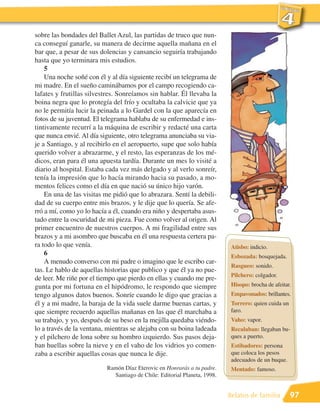 sobre las bondades del Ballet Azul, las partidas de truco que nun-
ca conseguí ganarle, su manera de decirme aquella mañana en el
bar que, a pesar de sus dolencias y cansancio seguiría trabajando
hasta que yo terminara mis estudios.
    5
    Una noche soñé con él y al día siguiente recibí un telegrama de
mi madre. En el sueño caminábamos por el campo recogiendo ca-
lafates y frutillas silvestres. Sonreíamos sin hablar. Él llevaba la
boina negra que lo protegía del frío y ocultaba la calvicie que ya
no le permitía lucir la peinada a lo Gardel con la que aparecía en
fotos de su juventud. El telegrama hablaba de su enfermedad e ins-
tintivamente recurrí a la máquina de escribir y redacté una carta
que nunca envié. Al día siguiente, otro telegrama anunciaba su via-
je a Santiago, y al recibirlo en el aeropuerto, supe que solo había
querido volver a abrazarme, y el resto, las esperanzas de los mé-
dicos, eran para él una apuesta tardía. Durante un mes lo visité a
diario al hospital. Estaba cada vez más delgado y al verlo sonreír,
tenía la impresión que lo hacía mirando hacia su pasado, a mo-
mentos felices como el día en que nació su único hijo varón.
    En una de las visitas me pidió que lo abrazara. Sentí la debili-
dad de su cuerpo entre mis brazos, y le dije que lo quería. Se afe-
rró a mí, como yo lo hacía a él, cuando era niño y despertaba asus-
tado entre la oscuridad de mi pieza. Fue como volver al origen. Al
primer encuentro de nuestros cuerpos. A mi fragilidad entre sus
brazos y a mi asombro que buscaba en él una respuesta certera pa-
ra todo lo que venía.                                                       Atisbo: indicio.
    6                                                                       Esbozada: bosquejada.
    A menudo converso con mi padre o imagino que le escribo car-
                                                                            Rasgueo: sonido.
tas. Le hablo de aquellas historias que publico y que él ya no pue-
                                                                            Pilchero: colgador.
de leer. Me riñe por el tiempo que pierdo en ellas y cuando me pre-
gunta por mi fortuna en el hipódromo, le respondo que siempre               Hisopo: brocha de afeitar.
tengo algunos datos buenos. Sonríe cuando le digo que gracias a             Empavonados: brillantes.
él y a mi madre, la baraja de la vida suele darme buenas cartas, y          Torrero: quien cuida un
que siempre recuerdo aquellas mañanas en las que él marchaba a              faro.
su trabajo, y yo, después de su beso en la mejilla quedaba viéndo-          Vaho: vapor.
lo a través de la ventana, mientras se alejaba con su boina ladeada         Recalaban: llegaban bu-
y el pilchero de lona sobre su hombro izquierdo. Sus pasos deja-            ques a puerto.
ban huellas sobre la nieve y en el vaho de los vidrios yo comen-            Estibadores: persona
zaba a escribir aquellas cosas que nunca le dije.                           que coloca los pesos
                                                                            adecuados de un buque.
                           Ramón Díaz Eterovic en Honrarás a tu padre.      Mentado: famoso.
                             Santiago de Chile: Editorial Planeta, 1998.


                                                                           Relatos de familia         97
 