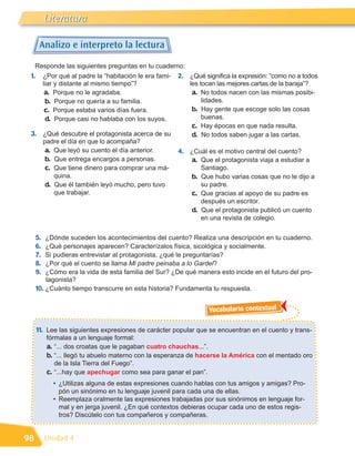 Literatura

       Analizo e interpreto la lectura

     Responde las siguientes preguntas en tu cuaderno:
 1.        ¿Por qué al padre la “habitación le era fami-   2. ¿Qué significa la expresión: “como no a todos
           liar y distante al mismo tiempo”?                   les tocan las mejores cartas de la baraja”?
            a. Porque no le agradaba.                           a. No todos nacen con las mismas posibi-
            b. Porque no quería a su familia.                       lidades.
            c. Porque estaba varios días fuera.                 b. Hay gente que escoge solo las cosas
            d. Porque casi no hablaba con los suyos.                buenas.
                                                                c. Hay épocas en que nada resulta.
 3. ¿Qué descubre el protagonista acerca de su                  d. No todos saben jugar a las cartas.
           padre el día en que lo acompaña?
            a. Que leyó su cuento el día anterior.         4. ¿Cuál es el motivo central del cuento?
            b. Que entrega encargos a personas.                a. Que el protagonista viaja a estudiar a
            c. Que tiene dinero para comprar una má-              Santiago.
               quina.                                          b. Que hubo varias cosas que no le dijo a
            d. Que él también leyó mucho, pero tuvo               su padre.
               que trabajar.                                   c. Que gracias al apoyo de su padre es
                                                                  después un escritor.
                                                               d. Que el protagonista publicó un cuento
                                                                  en una revista de colegio.


      5.  ¿Dónde suceden los acontecimientos del cuento? Realiza una descripción en tu cuaderno.
      6.  ¿Qué personajes aparecen? Caracterízalos física, sicológica y socialmente.
      7.  Si pudieras entrevistar al protagonista, ¿qué le preguntarías?
      8.  ¿Por qué el cuento se llama Mi padre peinaba a lo Gardel?
      9.  ¿Cómo era la vida de esta familia del Sur? ¿De qué manera esto incide en el futuro del pro-
          tagonista?
      10. ¿Cuánto tiempo transcurre en esta historia? Fundamenta tu respuesta.

                                                                     Vocabulario contextual

      11. Lee las siguientes expresiones de carácter popular que se encuentran en el cuento y trans-
            fórmalas a un lenguaje formal:
            a. “... dos croatas que le pagaban cuatro chauchas...”.
            b. “... llegó tu abuelo materno con la esperanza de hacerse la América con el mentado oro
               de la Isla Tierra del Fuego”.
            c. “...hay que apechugar como sea para ganar el pan”.
              • ¿Utilizas alguna de estas expresiones cuando hablas con tus amigos y amigas? Pro-
                pón un sinónimo en tu lenguaje juvenil para cada una de ellas.
              • Reemplaza oralmente las expresiones trabajadas por sus sinónimos en lenguaje for-
                mal y en jerga juvenil. ¿En qué contextos debieras ocupar cada uno de estos regis-
                tros? Discútelo con tus compañeros y compañeras.


98         Unidad 4
 