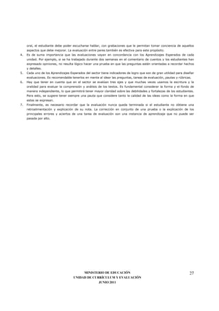 oral, el estudiante debe poder escucharse hablar, con grabaciones que le permitan tomar conciencia de aquellos
     aspectos que debe mejorar. La evaluación entre pares también es efectiva para este propósito.
4.   Es de suma importancia que las evaluaciones vayan en concordancia con los Aprendizajes Esperados de cada
     unidad. Por ejemplo, si se ha trabajado durante dos semanas en el comentario de cuentos y los estudiantes han
     expresado opiniones, no resulta lógico hacer una prueba en que las preguntas estén orientadas a recordar hechos
     y detalles.
5.   Cada uno de los Aprendizajes Esperados del sector tiene indicadores de logro que son de gran utilidad para diseñar
     evaluaciones. Es recomendable tenerlos en mente al idear las preguntas, tareas de evaluación, pautas y rúbricas.
6.   Hay que tener en cuenta que en el sector se evalúan tres ejes y que muchas veces usamos la escritura y la
     oralidad para evaluar la comprensión y análisis de los textos. Es fundamental considerar la forma y el fondo de
     manera independiente, lo que permitirá tener mayor claridad sobre las debilidades y fortalezas de los estudiantes.
     Para esto, se sugiere tener siempre una pauta que considere tanto la calidad de las ideas como la forma en que
     estas se expresan.
7.   Finalmente, es necesario recordar que la evaluación nunca queda terminada si el estudiante no obtiene una
     retroalimentación y explicación de su nota. La corrección en conjunto de una prueba o la explicación de los
     principales errores y aciertos de una tarea de evaluación son una instancia de aprendizaje que no puede ser
     pasada por alto.




                                         MINISTERIO DE EDUCACIÓN                                                    27
                                    UNIDAD DE CURRÍCULUM Y EVALUACIÓN
                                                 JUNIO 2011
 