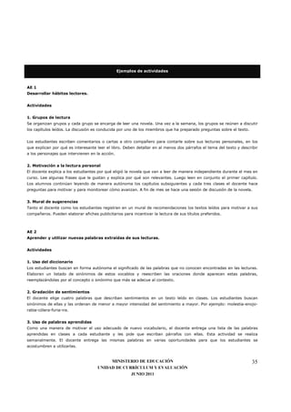 Ejemplos de actividades



AE 1
Desarrollar hábitos lectores.


Actividades


1. Grupos de lectura
Se organizan grupos y cada grupo se encarga de leer una novela. Una vez a la semana, los grupos se reúnen a discutir
los capítulos leídos. La discusión es conducida por uno de los miembros que ha preparado preguntas sobre el texto.


Los estudiantes escriben comentarios o cartas a otro compañero para contarle sobre sus lecturas personales, en los
que explican por qué es interesante leer el libro. Deben detallar en al menos dos párrafos el tema del texto y describir
a los personajes que intervienen en la acción.


2. Motivación a la lectura personal
El docente explica a los estudiantes por qué eligió la novela que van a leer de manera independiente durante el mes en
curso. Lee algunas frases que le gustan y explica por qué son relevantes. Luego leen en conjunto el primer capítulo.
Los alumnos continúan leyendo de manera autónoma los capítulos subsiguientes y cada tres clases el docente hace
preguntas para motivar y para monitorear cómo avanzan. A fin de mes se hace una sesión de discusión de la novela.


3. Mural de sugerencias
Tanto el docente como los estudiantes registran en un mural de recomendaciones los textos leídos para motivar a sus
compañeros. Pueden elaborar afiches publicitarios para incentivar la lectura de sus títulos preferidos.



AE 2
Aprender y utilizar nuevas palabras extraídas de sus lecturas.


Actividades


1. Uso del diccionario
Los estudiantes buscan en forma autónoma el significado de las palabras que no conocen encontradas en las lecturas.
Elaboran un listado de sinónimos de estos vocablos y reescriben las oraciones donde aparecen estas palabras,
reemplazándolas por el concepto o sinónimo que más se adecue al contexto.


2. Gradación de sentimientos
El docente elige cuatro palabras que describan sentimientos en un texto leído en clases. Los estudiantes buscan
sinónimos de ellas y las ordenan de menor a mayor intensidad del sentimiento a mayor. Por ejemplo: molestia-enojo-
rabia-cólera-furia-ira.


3. Uso de palabras aprendidas
Como una manera de motivar el uso adecuado de nuevo vocabulario, el docente entrega una lista de las palabras
aprendidas en clases a cada estudiante y les pide que escriban párrafos con ellas. Esta actividad se realiza
semanalmente. El docente entrega las mismas palabras en varias oportunidades para que los estudiantes se
acostumbren a utilizarlas.


                                          MINISTERIO DE EDUCACIÓN                                                    35
                                     UNIDAD DE CURRÍCULUM Y EVALUACIÓN
                                                  JUNIO 2011
 