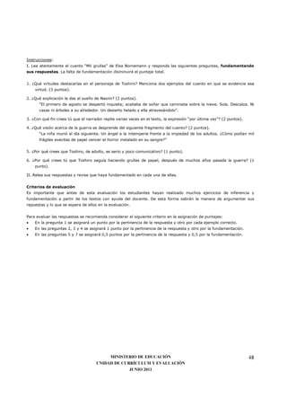 Instrucciones:
I. Lea atentamente el cuento “Mil grullas” de Elsa Bornemann y responda las siguientes preguntas, fundamentando
sus respuestas. La falta de fundamentación disminuirá el puntaje total.


1. ¿Qué virtudes destacarías en el personaje de Toshiro? Menciona dos ejemplos del cuento en que se evidencie esa
    virtud. (3 puntos).

2. ¿Qué explicación le das al sueño de Naomi? (2 puntos).
      “El primero de agosto se despertó inquieta; acababa de soñar que caminaba sobre la nieve. Sola. Descalza. Ni
      casas ni árboles a su alrededor. Un desierto helado y ella atravesándolo”.

3. ¿Con qué fin crees tú que el narrador repite varias veces en el texto, la expresión “por última vez”? (2 puntos).

4. ¿Qué visión acerca de la guerra se desprende del siguiente fragmento del cuento? (2 puntos).
      “La niña murió al día siguiente. Un ángel a la intemperie frente a la impiedad de los adultos. ¿Cómo podían mil
      frágiles avecitas de papel vencer el horror instalado en su sangre?”


5. ¿Por qué crees que Toshiro, de adulto, es serio y poco comunicativo? (1 punto).

6. ¿Por qué crees tú que Toshiro seguía haciendo grullas de papel, después de muchos años pasada la guerra? (1
    punto).

II. Relea sus respuestas y revise que haya fundamentado en cada una de ellas.


Criterios de evaluación
Es importante que antes de esta evaluación los estudiantes hayan realizado muchos ejercicios de inferencia y
fundamentación a partir de los textos con ayuda del docente. De esta forma sabrán la manera de argumentar sus
repuestas y lo que se espera de ellos en la evaluación.


Para evaluar las respuestas se recomienda considerar el siguiente criterio en la asignación de puntajes:
•   En la pregunta 1 se asignará un punto por la pertinencia de la respuesta y otro por cada ejemplo correcto.
•   En las preguntas 2, 3 y 4 se asignará 1 punto por la pertinencia de la respuesta y otro por la fundamentación.
•   En las preguntas 5 y 7 se asignará 0,5 puntos por la pertinencia de la respuesta y 0,5 por la fundamentación.




                                          MINISTERIO DE EDUCACIÓN                                                      48
                                     UNIDAD DE CURRÍCULUM Y EVALUACIÓN
                                                  JUNIO 2011
 