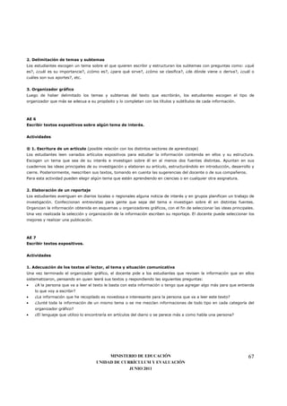 2. Delimitación de temas y subtemas
Los estudiantes escogen un tema sobre el que quieren escribir y estructuran los subtemas con preguntas como: ¿qué
es?, ¿cuál es su importancia?, ¿cómo es?, ¿para qué sirve?, ¿cómo se clasifica?, ¿de dónde viene o deriva?, ¿cuál o
cuáles son sus aportes?, etc.


3. Organizador gráfico
Luego de haber delimitado los temas y subtemas del texto que escribirán, los estudiantes escogen el tipo de
organizador que más se adecua a su propósito y lo completan con los títulos y subtítulos de cada información.



AE 6
Escribir textos expositivos sobre algún tema de interés.


Actividades


® 1. Escritura de un artículo (posible relación con los distintos sectores de aprendizaje)
Los estudiantes leen variados artículos expositivos para estudiar la información contenida en ellos y su estructura.
Escogen un tema que sea de su interés e investigan sobre él en al menos dos fuentes distintas. Apuntan en sus
cuadernos las ideas principales de su investigación y elaboran su artículo, estructurándolo en introducción, desarrollo y
cierre. Posteriormente, reescriben sus textos, tomando en cuenta las sugerencias del docente o de sus compañeros.
Para esta actividad pueden elegir algún tema que estén aprendiendo en ciencias o en cualquier otra asignatura.


2. Elaboración de un reportaje
Los estudiantes averiguan en diarios locales o regionales alguna noticia de interés y en grupos planifican un trabajo de
investigación. Confeccionan entrevistas para gente que sepa del tema e investigan sobre él en distintas fuentes.
Organizan la información obtenida en esquemas u organizadores gráficos, con el fin de seleccionar las ideas principales.
Una vez realizada la selección y organización de la información escriben su reportaje. El docente puede seleccionar los
mejores y realizar una publicación.



AE 7
Escribir textos expositivos.


Actividades


1. Adecuación de los textos al lector, al tema y situación comunicativa
Una vez terminado el organizador gráfico, el docente pide a los estudiantes que revisen la información que en ellos
sistematizaron, pensando en quien leerá sus textos y respondiendo las siguientes preguntas:
•   ¿A la persona que va a leer el texto le basta con esta información o tengo que agregar algo más para que entienda
    lo que voy a escribir?
•   ¿La información que he recopilado es novedosa e interesante para la persona que va a leer este texto?
•   ¿Junté toda la información de un mismo tema o se me mezclan informaciones de todo tipo en cada categoría del
    organizador gráfico?
•   ¿El lenguaje que utilizo lo encontraría en artículos del diario o se parece más a como habla una persona?




                                           MINISTERIO DE EDUCACIÓN                                                    67
                                      UNIDAD DE CURRÍCULUM Y EVALUACIÓN
                                                   JUNIO 2011
 