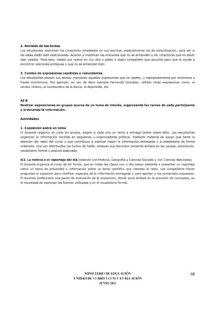 2. Revisión de los textos
Los estudiantes examinan los conectores empleados en sus escritos, especialmente los de subordinación, para ver si
las ideas están bien relacionadas. Aclaran y modifican las oraciones que no se entienden y los conectores que no están
bien usados. Para esto, releen sus textos en voz alta y piden a algún compañero que escuche para que le ayude a
encontrar oraciones ambiguas o que no se entiendan bien.


3. Cambio de expresiones repetidas o redundantes
Los estudiantes revisan sus textos, marcando aquellas expresiones que se repiten, y reemplazándolas por sinónimos o
frases sinonímicas. Por ejemplo, en vez de decir siempre Fernando González, utilizan otras expresiones como: el
tenista chileno, el bombardero de la Reina, el deportista, etc.



AE 8
Realizar exposiciones en grupos acerca de un tema de interés, organizando las tareas de cada participante
y ordenando la información.


Actividades


1. Exposición sobre un tema
El docente organiza al curso en grupos, asigna a cada uno un tema y entrega textos sobre ellos. Los estudiantes
organizan la información recibida en esquemas u organizadores gráficos. Elaboran material de apoyo que llame la
atención del resto del curso y que contribuya a explicar mejor la información entregada o a presentarla de forma
ordenada. Una vez distribuidos los turnos de habla, ensayan sus discursos poniendo énfasis en las pausas, entonación,
vocabulario formal y postura adecuada.


®2. La noticia o el reportaje del día (relación con Historia, Geografía y Ciencias Sociales y con Ciencias Naturales)
El docente organiza al curso de tal forma, que en todas las clases uno o dos pasen adelante a presentar un reportaje
sobre un tema de actualidad o información sobre un tema científico que interese al resto. Los compañeros hacen
preguntas al expositor para clarificar aspectos de la información entregada o para aportar a los contenidos expuestos.
El docente confecciona una pauta de evaluación de la exposición, donde pone énfasis en la precisión de conceptos, en
la necesidad de explicitar las fuentes utilizadas y en el vocabulario formal.




                                           MINISTERIO DE EDUCACIÓN                                                  68
                                      UNIDAD DE CURRÍCULUM Y EVALUACIÓN
                                                   JUNIO 2011
 