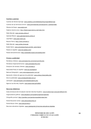 Cuentos y poemas

Cuentos de Horacio Quiroga: www.analitica.com/bitblioteca/hquiroga/default.asp

Cuentos de los hermanos Grimm: www.grimmstories.com/es/grimm_cuentos/index

Fábulas de Esopo: www.edyd.com

Federico García Lorca: http://federicogarcialorca.net/index.htm

Pablo Neruda: www.neruda.uchile.cl/

Gabriela Mistral: www.gabrielamistral.uchile.cl/

José Martí: www.jose-marti.org

Nicanor Parra: http://www.antiweb.cl

Pablo Neruda: www.uchile.cl/neruda

Rubén Darío: www.cervantesvirtual.com/bib_autor/dario/

Poesía en español: www.los-poetas.com/

Poesía latinoamericana: http://poesialat.tripod.com/poetas.html



Prensa y publicidad

Periódicos chilenos: www.prensaescrita.com/america/chile.php

Periódicos hispanoamericanos: www.prensaescrita.com/

Directorio de revistas chilenas: www.revistas.cl

Associated Press en español: www.ap.org/espanol

National Geographic: www.nationalgeographic.com.es/

Asociación chilena de agencias de publicidad: www.achap.cl/asociados.php

Amo la publicidad: www.amolapublicidad.com.ar

Latinspots: www.latinspots.com/website/galeria.php

Agencia Leo Burnett, España: www.leoburnett.es/FLASH/



Recursos didácticos

Guías de lectura de la fundación Germán Sánchez Ruipérez: www.fundaciongsr.es/guias/default.htm

Organizadores gráficos: www.eduplace.com/graphicorganizer/spanish/

Ortografía puntual: http://jamillan.com/perdonimposible/index.htm

Portal Educando Juntos: www.educandojuntos.cl/

Portal Educar Chile: www.educarchile.cl

Recursos educativos digitales: www.catalogored.cl/recursos-educativos-digitales




                                               MINISTERIO DE EDUCACIÓN                            88
                                          UNIDAD DE CURRÍCULUM Y EVALUACIÓN
                                                       JUNIO 2011
 