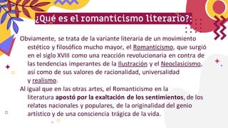 ¿Qué es el romanticismo literario?:
Obviamente, se trata de la variante literaria de un movimiento
estético y filosófico mucho mayor, el Romanticismo, que surgió
en el siglo XVIII como una reacción revolucionaria en contra de
las tendencias imperantes de la Ilustración y el Neoclasicismo,
así como de sus valores de racionalidad, universalidad
y realismo.
Al igual que en las otras artes, el Romanticismo en la
literatura apostó por la exaltación de los sentimientos, de los
relatos nacionales y populares, de la originalidad del genio
artístico y de una consciencia trágica de la vida.
 