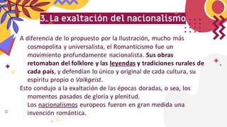 3. La exaltación del nacionalismo
A diferencia de lo propuesto por la Ilustración, mucho más
cosmopolita y universalista, el Romanticismo fue un
movimiento profundamente nacionalista. Sus obras
retomaban del folklore y las leyendas y tradiciones rurales de
cada país, y defendían lo único y original de cada cultura, su
espíritu propio o Volkgeist.
Esto condujo a la exaltación de las épocas doradas, o sea, los
momentos pasados de gloria y plenitud.
Los nacionalismos europeos fueron en gran medida una
invención romántica.
 