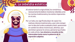 4. La rebeldía estética
Al valorartanto la originalidad,los románticos
necesariamente debían mostrarse rebeldes ante
las normas tradicionalesy los estilos imperantes
en el arte.
Por un lado,eso significabadejar de copiar los
motivos clásicostradicionales,y por otro romper
con la idea de la obra acabaday total, apreciando
en cambio las obras inconclusas, abiertas, que
permitían apreciarlo único y personal que había
en cada artista. Los cánones y escuelas no les
interesaban tanto como la potencia de la
expresión subjetiva.
 