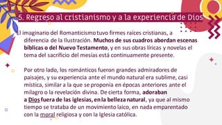 5. Regreso al cristianismo y a la experiencia de Dios
El imaginario del Romanticismotuvo firmes raíces cristianas, a
diferencia de la Ilustración. Muchos de sus cuadros abordan escenas
bíblicas o del Nuevo Testamento, y en sus obras líricas y novelas el
tema del sacrificio del mesías está continuamente presente.
Por otro lado, los románticos fueron grandes admiradores de
paisajes, y su experiencia ante el mundo natural era sublime, casi
mística, similar a la que se proponía en épocas anteriores ante el
milagro o la revelación divina. De cierta forma, adoraban
a Dios fuera de las iglesias,enla bellezanatural, ya que al mismo
tiempo se trataba de un movimiento laico, en nada emparentado
con la moral religiosa y con la Iglesia católica.
 