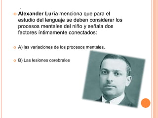 .
 Alexander Luria menciona que para el
estudio del lenguaje se deben considerar los
procesos mentales del niño y señala dos
factores íntimamente conectados:
 A) las variaciones de los procesos mentales.
 B) Las lesiones cerebrales
 