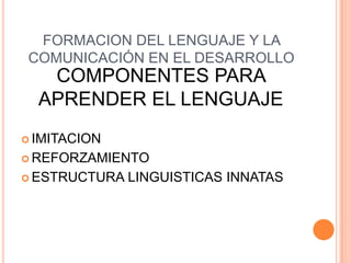 FORMACION DEL LENGUAJE Y LA
COMUNICACIÓN EN EL DESARROLLO
COMPONENTES PARA
APRENDER EL LENGUAJE
 IMITACION
 REFORZAMIENTO
 ESTRUCTURA LINGUISTICAS INNATAS
 