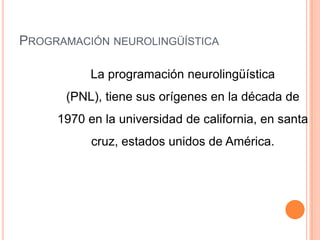 PROGRAMACIÓN NEUROLINGÜÍSTICA
La programación neurolingüística
(PNL), tiene sus orígenes en la década de
1970 en la universidad de california, en santa
cruz, estados unidos de América.
 