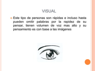VISUAL
 Este tipo de personas son rápidas e incluso hasta
pueden omitir palabras por la rapidez de su
pensar, tienen volumen de voz mas alto y su
pensamiento es con base a las imágenes
 