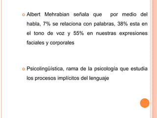  Albert Mehrabian señala que por medio del
habla, 7% se relaciona con palabras, 38% esta en
el tono de voz y 55% en nuestras expresiones
faciales y corporales
 Psicolingüística, rama de la psicología que estudia
los procesos implícitos del lenguaje
 