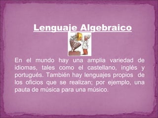 Lenguaje Algebraico En el mundo hay una amplia variedad de idiomas, tales como el castellano, inglés y portugués. También hay lenguajes propios  de los oficios que se realizan; por ejemplo, una pauta de música para una músico. 