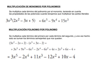 MULTIPLICACIÓN DE MONOMIOS POR POLINOMIOS Se multiplica cada término del polinomio por el monomio, teniendo en cuenta las propiedades de las potencias cuando tengamos que multiplicar las partes literales MULTIPLICACIÓN POLINOMIO POR POLINOMIO Se multiplica cada término del primero por cada término del segundo, y una vez hecho esto se suman los términos semejantes que nos queden. 