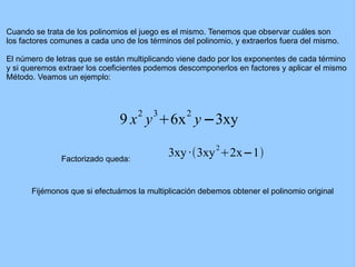 Cuando se trata de los polinomios el juego es el mismo. Tenemos que observar cuáles son los factores comunes a cada uno de los términos del polinomio, y extraerlos fuera del mismo. El número de letras que se están multiplicando viene dado por los exponentes de cada término y si queremos extraer los coeficientes podemos descomponerlos en factores y aplicar el mismo Método. Veamos un ejemplo: Factorizado queda: Fijémonos que si efectuámos la multiplicación debemos obtener el polinomio original 