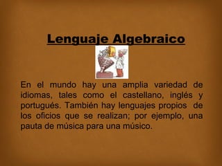 Lenguaje Algebraico

En el mundo hay una amplia variedad de
idiomas, tales como el castellano, inglés y
portugués. También hay lenguajes propios de
los oficios que se realizan; por ejemplo, una
pauta de música para una músico.

 