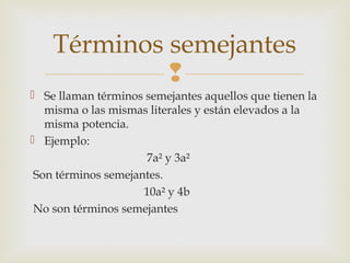 Términos semejantes

 Se llaman términos semejantes aquellos que tienen la
misma o las mismas literales y están elevados a la
misma potencia.
 Ejemplo:
7a² y 3a²
Son términos semejantes.
10a² y 4b
No son términos semejantes

 