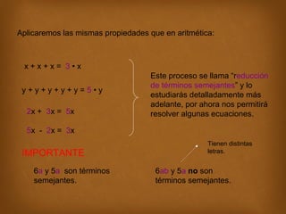 Aplicaremos las mismas propiedades que en aritmética:

x+x+x= 3•x
y+y+y+y+y=5•y
2x + 3x = 5x

Este proceso se llama “reducción
de términos semejantes” y lo
estudiarás detalladamente más
adelante, por ahora nos permitirá
resolver algunas ecuaciones.

5x - 2x = 3x

IMPORTANTE
6a y 5a son términos
semejantes.

Tienen distintas
letras.

6ab y 5a no son
términos semejantes.

 