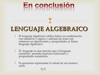 
LENGUAJE ALGEBRAICO


El lenguaje algebraico utiliza letras en combinación
con números y signos y además las trata con
números en operaciones y propiedades se llama
lenguaje algebraico.



El lenguaje es mas preciso que el lenguaje
numérico permite expresar relaciones y
propiedades numéricas.



Si queremos representar la mitad de un numero
seria:
X/2

 