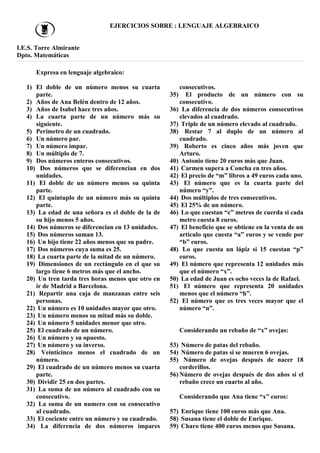 EJERCICIOS SOBRE : LENGUAJE ALGEBRAICO
I.E.S. Torre Almirante
Dpto. Matemáticas
Expresa en lenguaje algebraico:
1) El doble de un número menos su cuarta
parte.
2) Años de Ana Belén dentro de 12 años.
3) Años de Isabel hace tres años.
4) La cuarta parte de un número más su
siguiente.
5) Perímetro de un cuadrado.
6) Un número par.
7) Un número impar.
8) Un múltiplo de 7.
9) Dos números enteros consecutivos.
10) Dos números que se diferencian en dos
unidades.
11) El doble de un número menos su quinta
parte.
12) El quíntuplo de un número más su quinta
parte.
13) La edad de una señora es el doble de la de
su hijo menos 5 años.
14) Dos números se diferencian en 13 unidades.
15) Dos números suman 13.
16) Un hijo tiene 22 años menos que su padre.
17) Dos números cuya suma es 25.
18) La cuarta parte de la mitad de un número.
19) Dimensiones de un rectángulo en el que su
largo tiene 6 metros más que el ancho.
20) Un tren tarda tres horas menos que otro en
ir de Madrid a Barcelona.
21) Repartir una caja de manzanas entre seis
personas.
22) Un número es 10 unidades mayor que otro.
23) Un número menos su mitad más su doble.
24) Un número 5 unidades menor que otro.
25) El cuadrado de un número.
26) Un número y su opuesto.
27) Un número y su inverso.
28) Veinticinco menos el cuadrado de un
número.
29) El cuadrado de un número menos su cuarta
parte.
30) Dividir 25 en dos partes.
31) La suma de un número al cuadrado con su
consecutivo.
32) La suma de un numero con su consecutivo
al cuadrado.
33) El cociente entre un número y su cuadrado.
34) La diferencia de dos números impares
consecutivos.
35) El producto de un número con su
consecutivo.
36) La diferencia de dos números consecutivos
elevados al cuadrado.
37) Triple de un número elevado al cuadrado.
38) Restar 7 al duplo de un número al
cuadrado.
39) Roberto es cinco años más joven que
Arturo.
40) Antonio tiene 20 euros más que Juan.
41) Carmen supera a Concha en tres años.
42) El precio de “m” libros a 49 euros cada uno.
43) El número que es la cuarta parte del
número “y”.
44) Dos múltiplos de tres consecutivos.
45) El 25% de un número.
46) Lo que cuestan “c” metros de cuerda si cada
metro cuesta 8 euros.
47) El beneficio que se obtiene en la venta de un
artículo que cuesta “a” euros y se vende por
“b” euros.
48) Lo que cuesta un lápiz si 15 cuestan “p”
euros.
49) El número que representa 12 unidades más
que el número “x”.
50) La edad de Juan es ocho veces la de Rafael.
51) El número que representa 20 unidades
menos que el número “h”.
52) El número que es tres veces mayor que el
número “n”.
Considerando un rebaño de “x” ovejas:
53) Número de patas del rebaño.
54) Número de patas si se mueren 6 ovejas.
55) Número de ovejas después de nacer 18
corderillos.
56) Número de ovejas después de dos años si el
rebaño crece un cuarto al año.
Considerando que Ana tiene “x” euros:
57) Enrique tiene 100 euros más que Ana.
58) Susana tiene el doble de Enrique.
59) Charo tiene 400 euros menos que Susana.
 