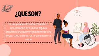 ¿QUESON?
Es una palabra derivada del árabe, e
incorporada a otro idioma. Algunos
arabismos proceden originalmente de otra
lengua, como el persa, de la que pasaron al
árabe.
 
