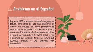 “
11
Arabismo en el Español
Hay unos 4000 arabismos en español, algunos en
desuso, pero otros de uso muy frecuente. Un
número tan elevado de estos préstamos se
explica por la necesidad de nombrar objetos y
tareas que los árabes introdujeron al conquistar
la península ibérica durante tantos siglos, y por
el prestigio que entonces tenía una cultura que
aportaba avances y una identidad bien
diferenciada.
 