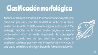 Clasiﬁcaciónmorfológica
Muchos arabismos españoles se reconocen típicamente por
comenzar por «al-», por ser tomados a partir de la forma
árabe con su artículo determinado original anexo, /al-/. Sin
embargo también, en la forma árabe original, el sonido
consonántico /-l-/ se omite duplicando la consonante
posterior cuando sea de tipo solar, en cuyo caso el
arabismo comienza por «a-» sin ir seguido de «-l-», con lo
que ya no se detecta el origen árabe de forma tan evidente.
13
 