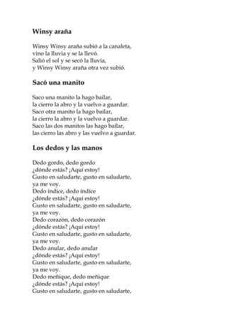 Winsy araña

Winsy Winsy araña subió a la canaleta,
vino la lluvia y se la llevó.
Salió el sol y se secó la lluvia,
y Winsy Winsy araña otra vez subió.

Sacó una manito

Saco una manito la hago bailar,
la cierro la abro y la vuelvo a guardar.
Saco otra manito la hago bailar,
la cierro la abro y la vuelvo a guardar.
Saco las dos manitos las hago bailar,
las cierro las abro y las vuelvo a guardar.

Los dedos y las manos

Dedo gordo, dedo gordo
¿dónde estás? ¡Aquí estoy!
Gusto en saludarte, gusto en saludarte,
ya me voy.
Dedo índice, dedo índice
¿dónde estás? ¡Aquí estoy!
Gusto en saludarte, gusto en saludarte,
ya me voy.
Dedo corazón, dedo corazón
¿dónde estás? ¡Aquí estoy!
Gusto en saludarte, gusto en saludarte,
ya me voy.
Dedo anular, dedo anular
¿dónde estás? ¡Aquí estoy!
Gusto en saludarte, gusto en saludarte,
ya me voy.
Dedo meñique, dedo meñique
¿dónde estás? ¡Aquí estoy!
Gusto en saludarte, gusto en saludarte,
 